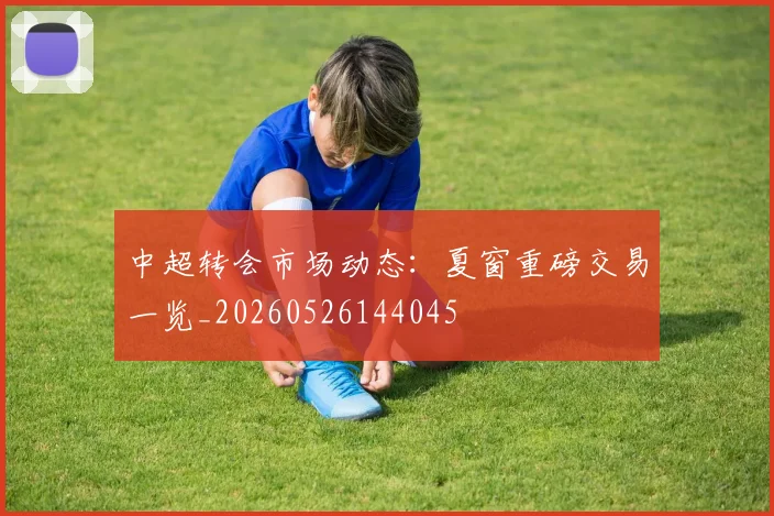 中超转会市场动态:夏窗重磅交易一览_20260526144045