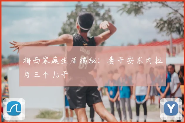 梅西家庭生活揭秘:妻子安东内拉与三个儿子