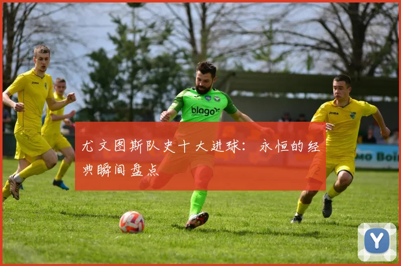 尤文图斯队史十大进球:永恒的经典瞬间盘点