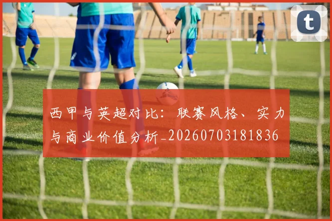 西甲与英超对比:联赛风格、实力与商业价值分析_20260703181836