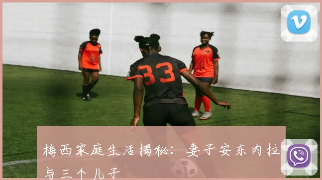 梅西家庭生活揭秘:妻子安东内拉与三个儿子