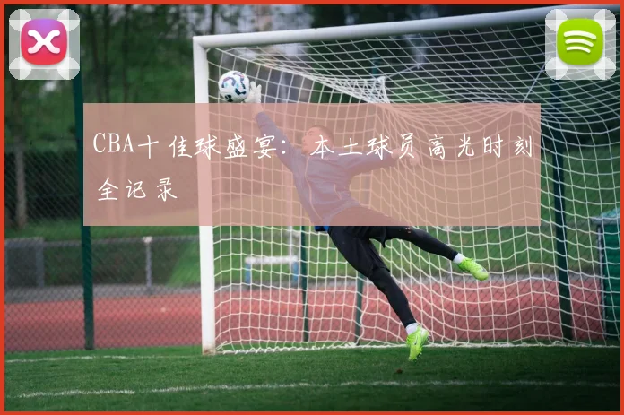 CBA十佳球盛宴:本土球员高光时刻全记录