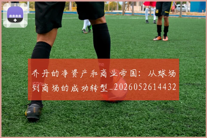 乔丹的净资产和商业帝国：从球场到商场的成功转型_20260526144325
