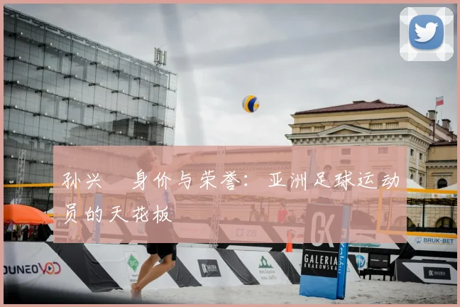 孙兴慜身价与荣誉:亚洲足球运动员的天花板