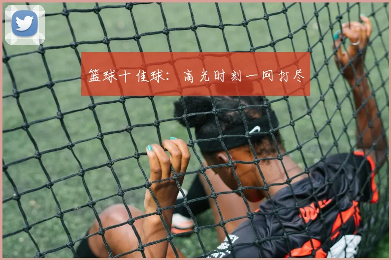 篮球十佳球:高光时刻一网打尽