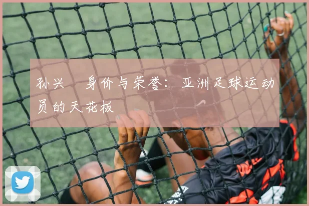 孙兴慜身价与荣誉:亚洲足球运动员的天花板