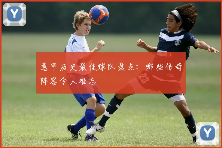 意甲历史最佳球队盘点:哪些传奇阵容令人难忘