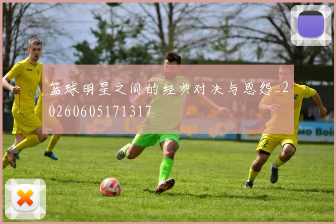 篮球明星之间的经典对决与恩怨_20260605171317