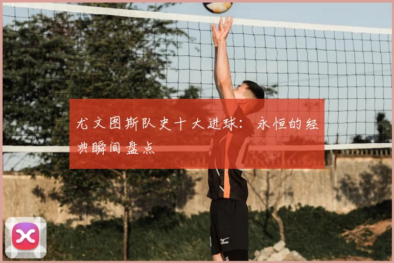 尤文图斯队史十大进球:永恒的经典瞬间盘点