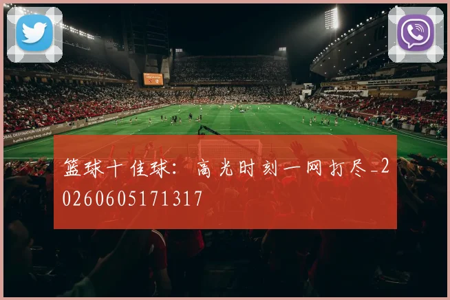 篮球十佳球:高光时刻一网打尽_20260605171317