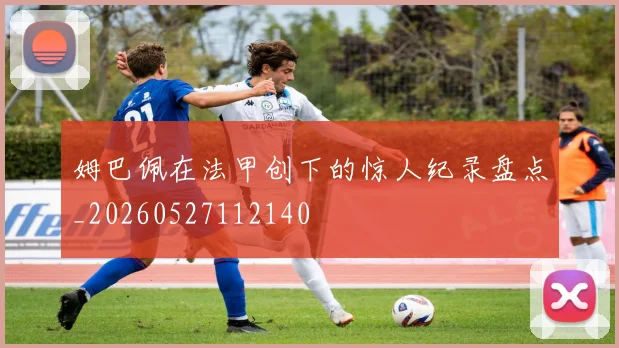 姆巴佩在法甲创下的惊人纪录盘点_20260527112140