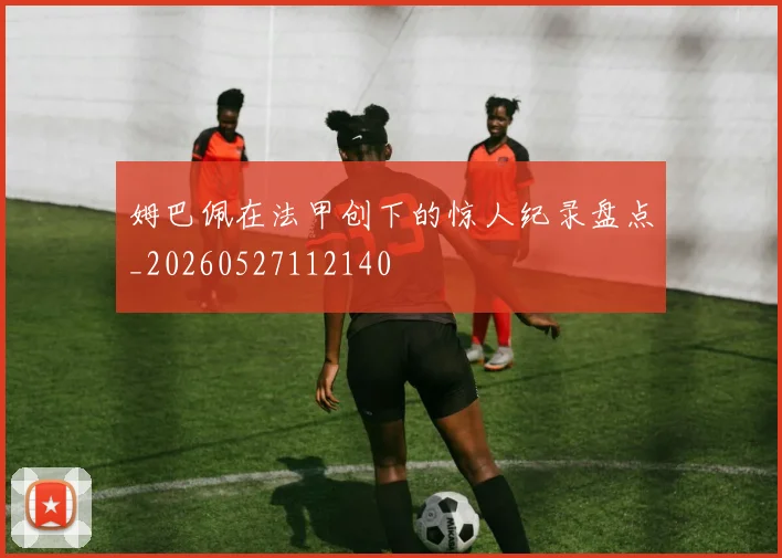 姆巴佩在法甲创下的惊人纪录盘点_20260527112140
