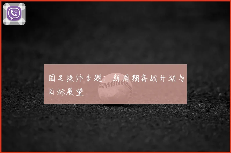 国足换帅专题:新周期备战计划与目标展望